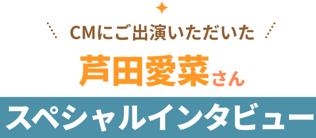 CMにご出演いただいた芦田愛菜さんスペシャルインタビュー