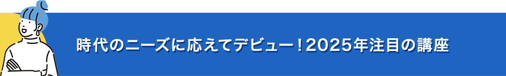 時代のニーズに応えてデビュー！2025年注目の講座