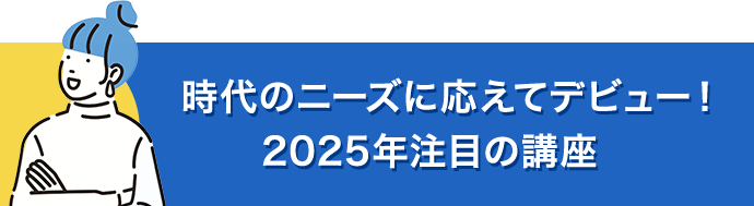 時代のニーズに応えてデビュー！2025年注目の講座